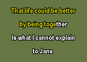 That life could be better

by being together

Is what I cannot explain

to Jane