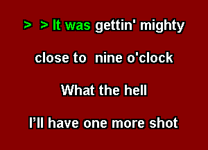 '9 r It was gettin' mighty

close to nine o'clock
What the hell

HI have one more shot