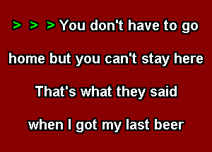 i? i) You don't have to go
home but you can't stay here

That's what they said

when I got my last beer