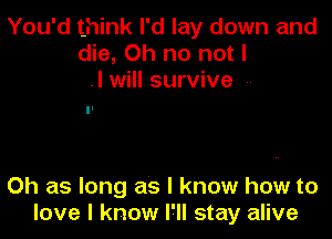 You'd think I'd lay down and
die, Oh no not I
.I will survive --

Oh as long as I know how to
love I know I'll stay alive