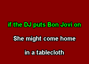 if the DJ puts Bon Jovi on

She might come home

in a tablecloth