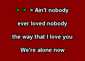 r t fa Ain't nobody

ever loved nobody

the way that I love you

We're alone now