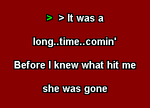 bltwasa

Iong..time..comin'

Before I knew what hit me

she was gone