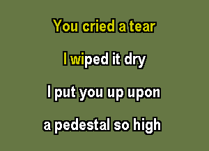 You cried a tear

lwiped it dry

lput you up upon

a pedestal so high