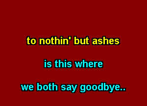 to nothin' but ashes

is this where

we both say goodbye..