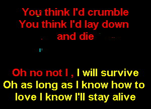 Youthink I'd crumble
You think I'd lay down
and die '

Oh no not I , I will survive
Oh as long as I know how to
love I know I'll stay alive