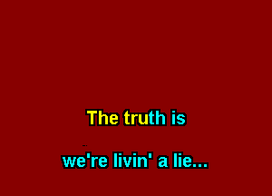 The truth is

we're Iivin' a lie...