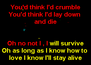 Youfd think I'd crumble
You'd think I'd lay down
and die '

Oh no not-I , I will survive
Oh as long as I know how to
love I know I'll stay alive