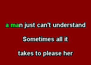a man just can't understand

Sometimes all it

takes to please her