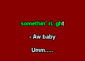 somethin' ri..ght

- Aw baby

Umm .....