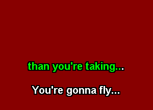 than you're taking...

You're gonna fly...
