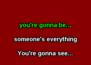 you're gonna be...

someone's everything

You're gonna see...