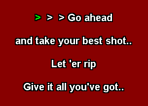 '3 Go ahead
and take your best shot.

Let 'er rip

Give it all you've got..