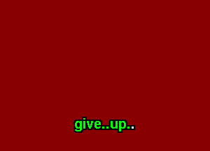 give..up..