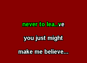 nevertoleanve

you just might

make me believe...