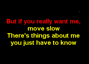 But if you really want me,
move slow

There's things about me
you just have to know