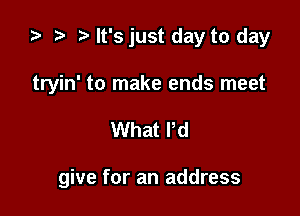 ta r) It's just day to day
tryin' to make ends meet

What Pd

give for an address