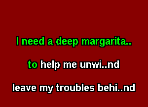 I need a deep margarita.

to help me unwi..nd

leave my troubles behi..nd