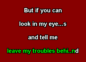 But if you can

look in my eye...s

and tell me

leave my troubles behi..nd