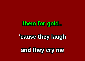 them for gold..

'cause they laugh

and they cry me