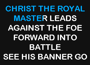 CHRIST THE ROYAL
MASTER LEADS
AGAINST THE FOE
FORWARD INTO
BATTLE
SEE HIS BANNER GO