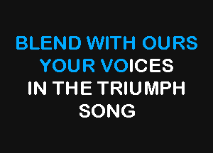 BLEND WITH OURS
YOUR VOICES

IN THE TRIUMPH
SONG