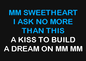 MM SWEETHEART
I ASK NO MORE

THAN THIS
A KISS TO BUILD
A DREAM ON MM MM