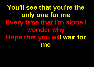 You'll see that you're the
only one for me -
Every time that I'm alone I
wonder why
Hope that you will wait for
me