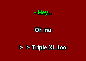 - Hey..

Oh no

Triple XL too