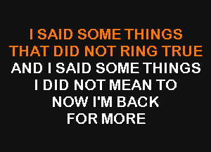 I SAID SOMETHINGS
THAT DID NOT RING TRUE
AND I SAID SOMETHINGS

I DID NOT MEAN T0
NOW I'M BACK
FOR MORE