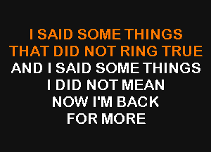 I SAID SOMETHINGS
THAT DID NOT RING TRUE
AND I SAID SOMETHINGS

I DID NOT MEAN
NOW I'M BACK
FOR MORE