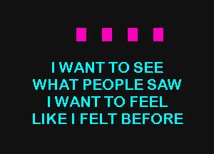 IWANT TO SEE
WHAT PEOPLE SAW
IWANT TO FEEL
LIKEI FELT BEFORE