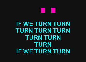 IF WE TURN TURN
TURN TURN TURN

TURN TURN
TURN
IF WE TURN TURN