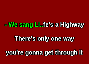 - We sang Li..fe's a Highway

There's only one way

you're gonna get through it