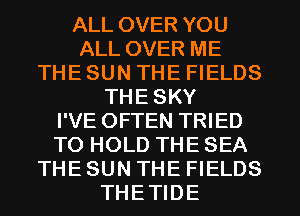 ALL OVER YOU
ALL OVER ME
THE SUN THE FIELDS
THE SKY
I'VE OFTEN TRIED
TO HOLD THE SEA
THE SUN THE FIELDS
THETIDE