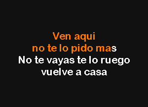 Ven aqui
no te lo pido mas

No te vayas te lo ruego
vu elve a casa