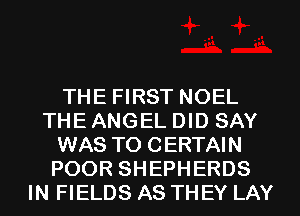 THE FIRST NOEL
THE ANGEL DID SAY
WAS TO CERTAIN
POOR SHEPHERDS
IN FIELDS AS THEY LAY