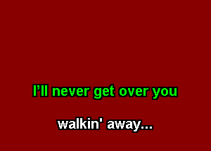 Pll never get over you

walkin' away...