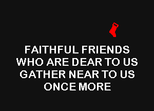 FAITHFUL FRIENDS
WHO ARE DEAR TO US
GATHER NEAR TO US
ONCEMORE