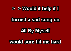 i) Would it help if I

turned a sad song on

All By Myself

would sure hit me hard