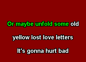 Or maybe unfold some old

yellow lost love letters

It's gonna hurt bad