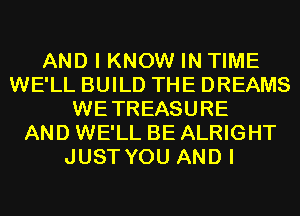 AND I KNOW IN TIME
WE'LL BUILD THE DREAMS
WETREASURE
AND WE'LL BE ALRIGHT
JUST YOU AND I