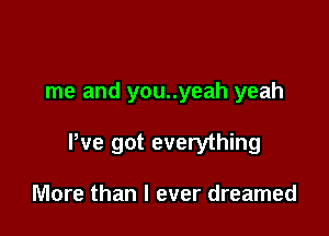 me and you..yeah yeah

We got everything

More than I ever dreamed