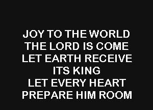 JOY TO THEWORLD
THE LORD IS COME
LET EARTH RECEIVE
ITS KING
LET EVERY HEART
PREPARE HIM ROOM