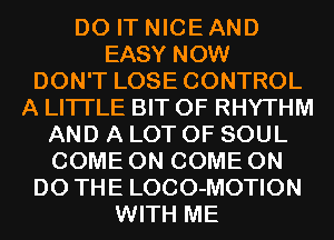 DO IT NICE AND
EASY NOW
DON'T LOSE CONTROL
A LITTLE BIT OF RHYTHM
AND A LOT OF SOUL
COME ON COME ON
DO THE LOCO-MOTION
WITH ME