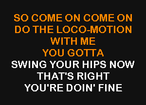 SO COME ON COME ON
DO THE LOCO-MOTION
WITH ME
YOU GOTTA
SWING YOUR HIPS NOW
THAT'S RIGHT
YOU'RE DOIN' FINE