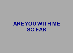 ARE YOU WITH ME
SO FAR