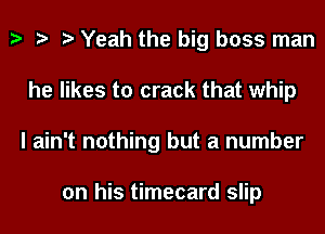 h h h Yeah the big boss man
he likes to crack that whip
I ain't nothing but a number

on his timecard slip