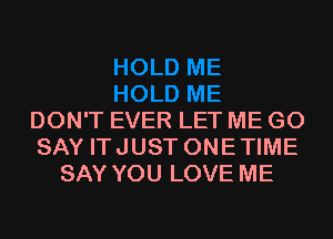 DON'T EVER LET ME G0
SAY ITJUST ONETIME
SAY YOU LOVE ME