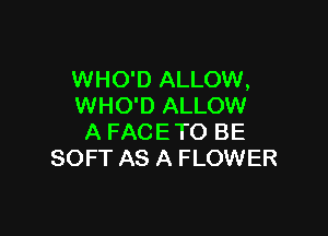 WHO'D ALLOW,
WHO'D ALLOW

A FACETO BE
SOFT AS A FLOWER